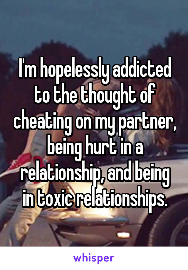 I'm hopelessly addicted to the thought of cheating on my partner, being hurt in a relationship, and being in toxic relationships.