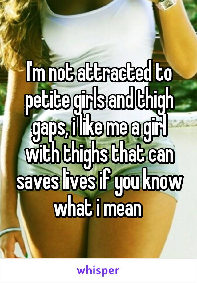I'm not attracted to petite girls and thigh gaps, i like me a girl with thighs that can saves lives if you know what i mean 