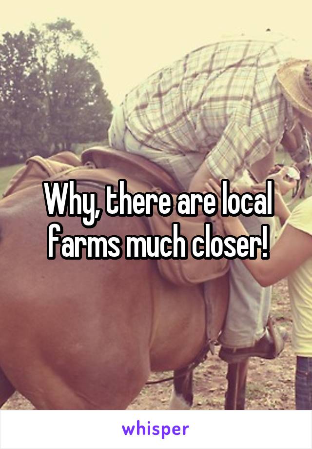 Why, there are local farms much closer!