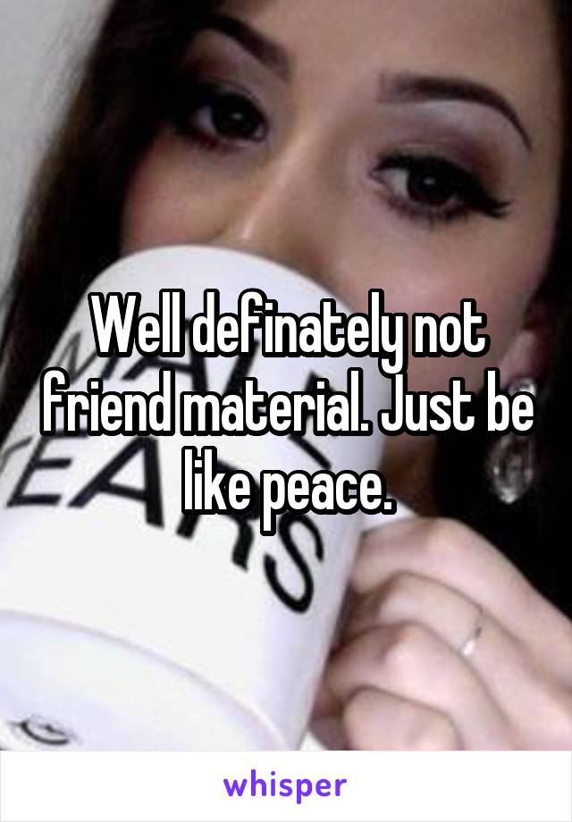 Well definately not friend material. Just be like peace.