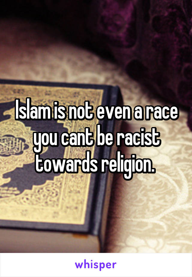 Islam is not even a race you cant be racist towards religion. 