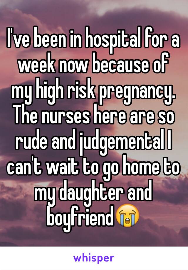 I've been in hospital for a week now because of my high risk pregnancy. The nurses here are so rude and judgemental I can't wait to go home to my daughter and boyfriend😭
