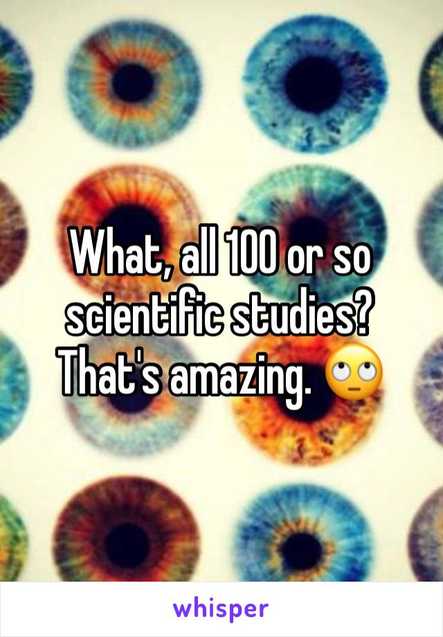 What, all 100 or so scientific studies? That's amazing. 🙄