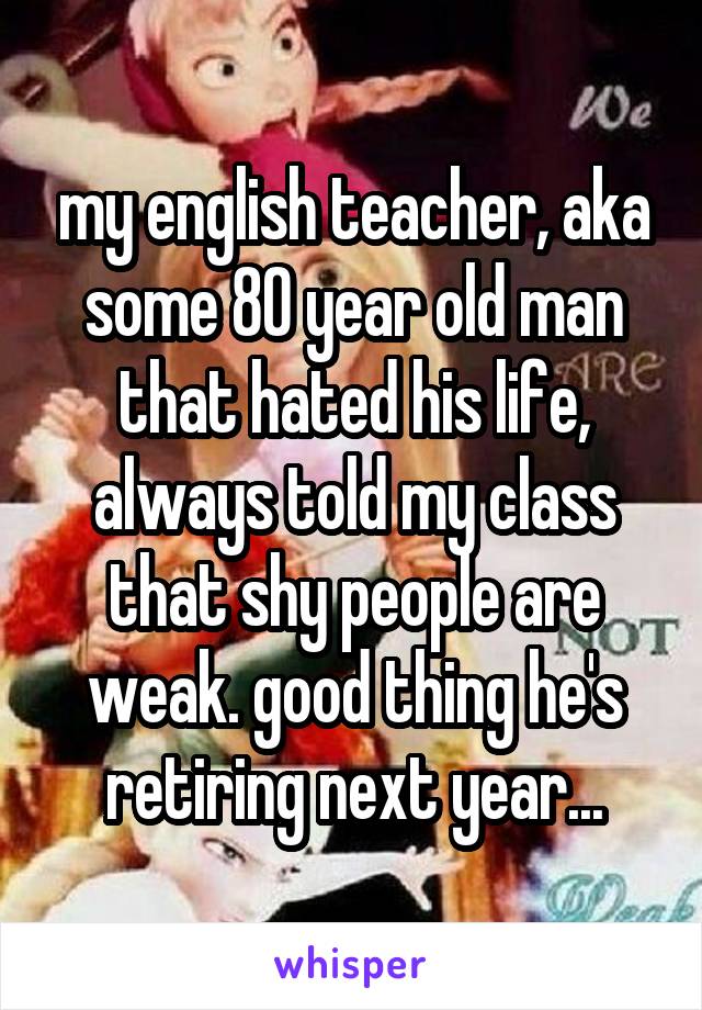 my english teacher, aka some 80 year old man that hated his life, always told my class that shy people are weak. good thing he's retiring next year...