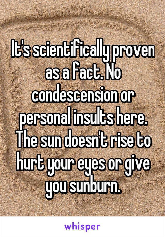 It's scientifically proven as a fact. No condescension or personal insults here. The sun doesn't rise to hurt your eyes or give you sunburn.