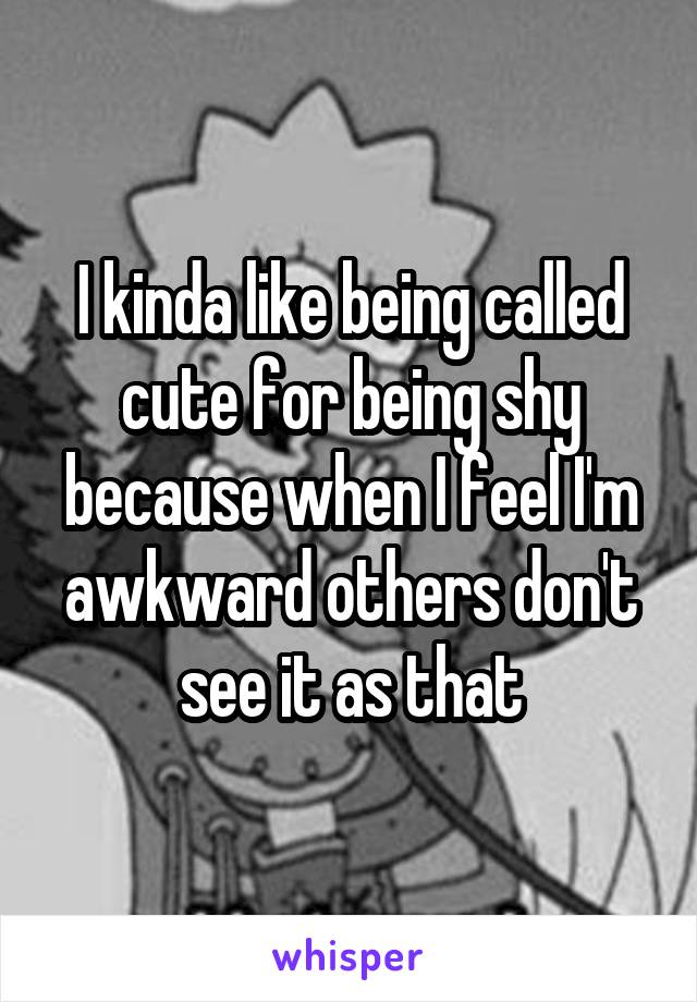 I kinda like being called cute for being shy because when I feel I'm awkward others don't see it as that