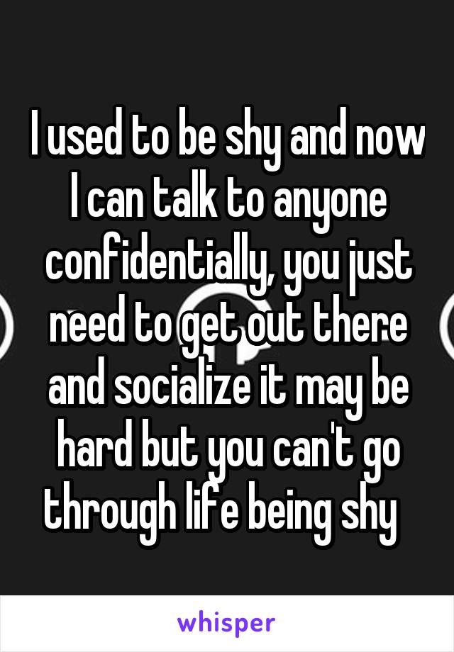 I used to be shy and now I can talk to anyone confidentially, you just need to get out there and socialize it may be hard but you can't go through life being shy  