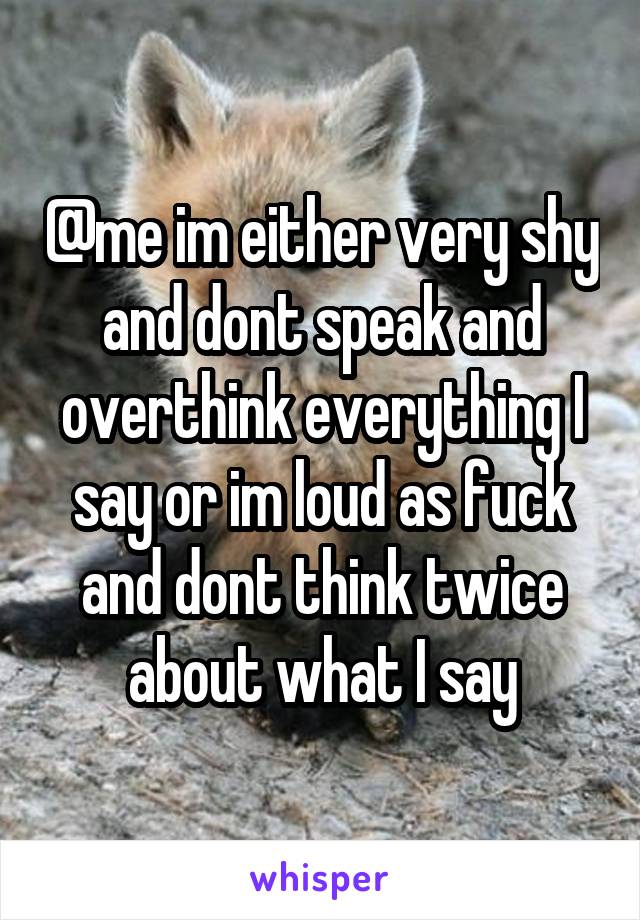 @me im either very shy and dont speak and overthink everything I say or im loud as fuck and dont think twice about what I say