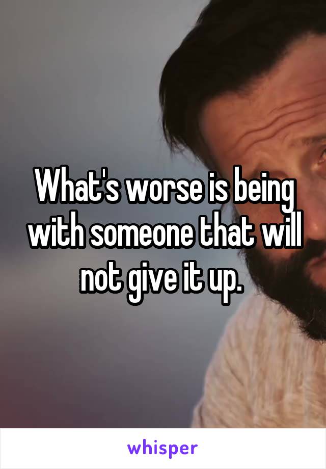 What's worse is being with someone that will not give it up. 