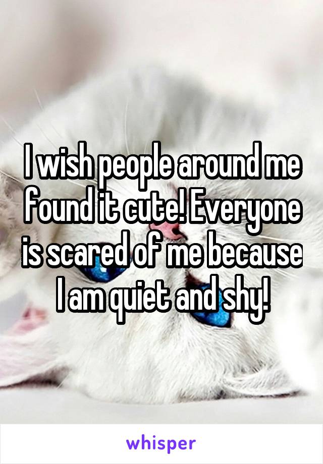 I wish people around me found it cute! Everyone is scared of me because I am quiet and shy!