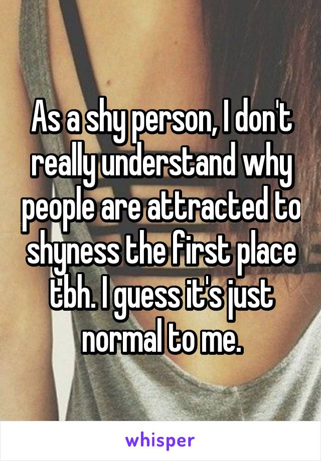 As a shy person, I don't really understand why people are attracted to shyness the first place tbh. I guess it's just normal to me.