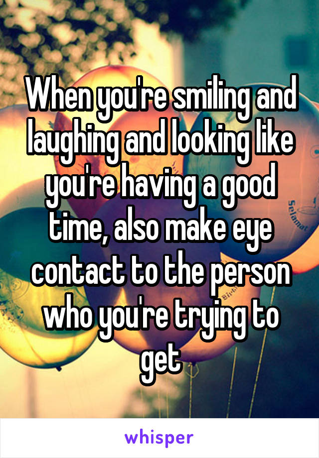 When you're smiling and laughing and looking like you're having a good time, also make eye contact to the person who you're trying to get