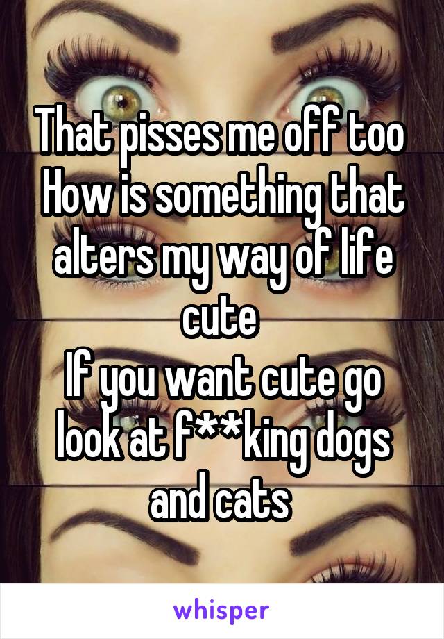 That pisses me off too 
How is something that alters my way of life cute 
If you want cute go look at f**king dogs and cats 