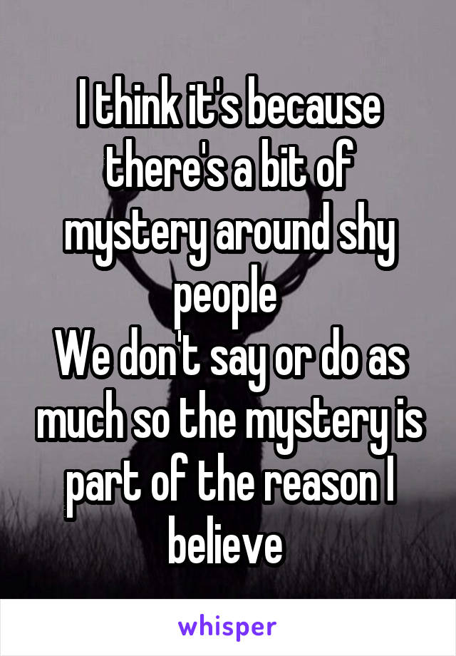 I think it's because there's a bit of mystery around shy people 
We don't say or do as much so the mystery is part of the reason I believe 