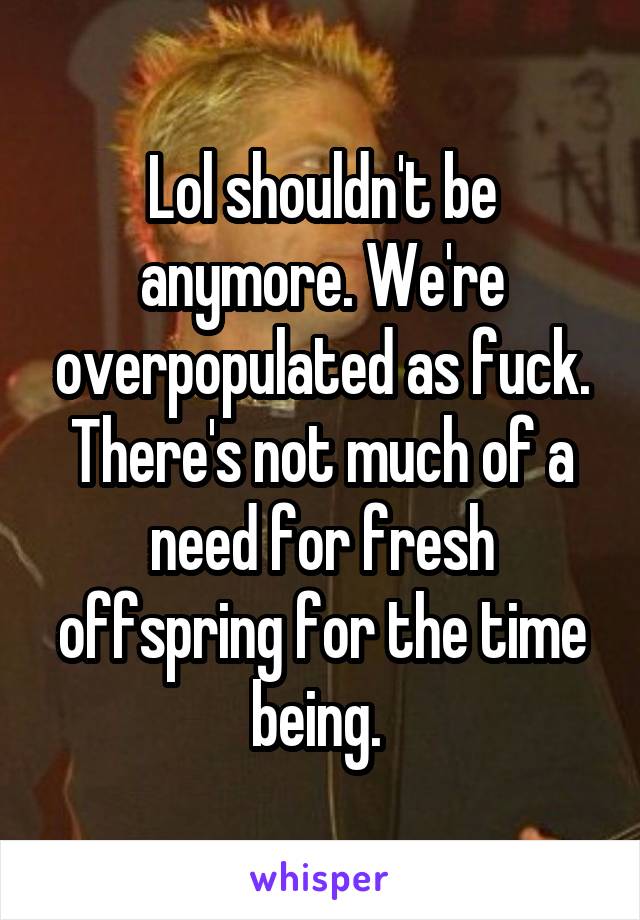 Lol shouldn't be anymore. We're overpopulated as fuck. There's not much of a need for fresh offspring for the time being. 