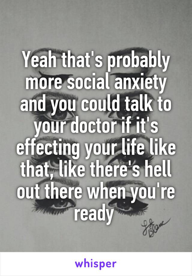 Yeah that's probably more social anxiety and you could talk to your doctor if it's effecting your life like that, like there's hell out there when you're ready 