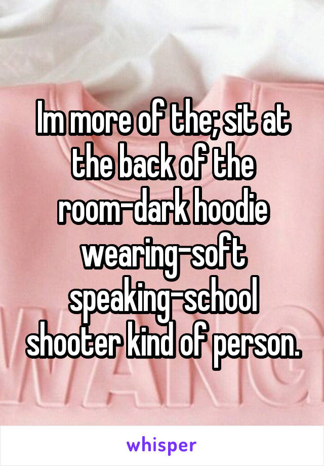 Im more of the; sit at the back of the room-dark hoodie wearing-soft speaking-school shooter kind of person.