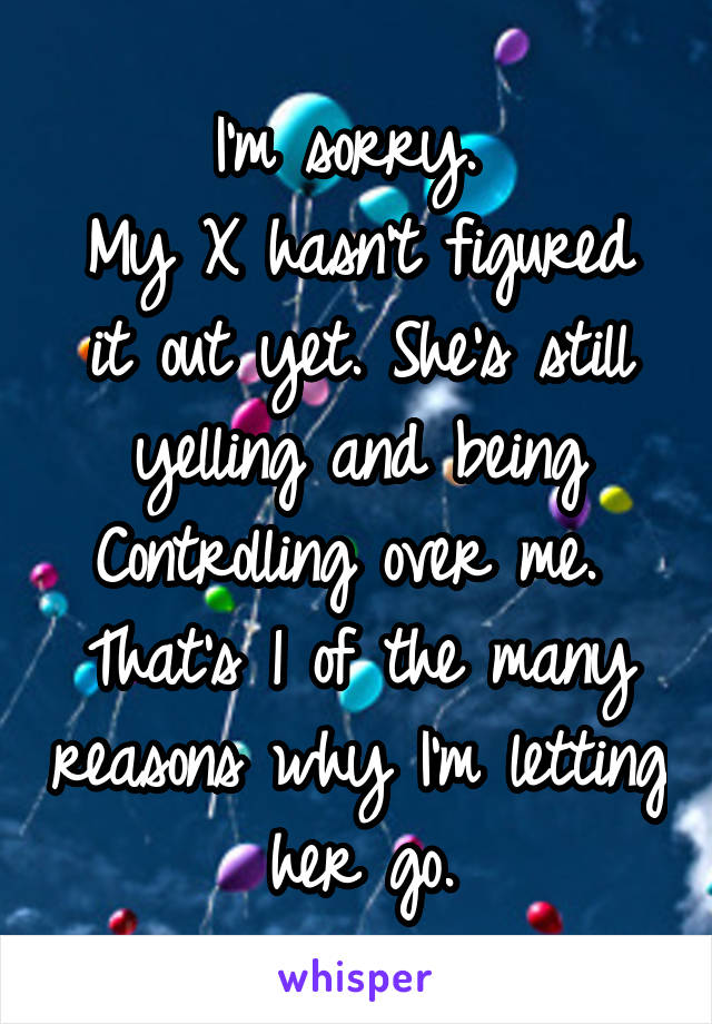 I'm sorry. 
My X hasn't figured it out yet. She's still yelling and being Controlling over me. 
That's 1 of the many reasons why I'm letting her go.