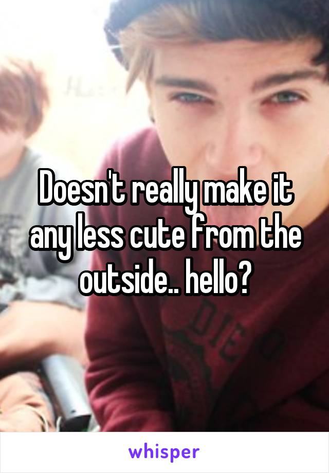 Doesn't really make it any less cute from the outside.. hello?