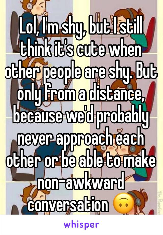 Lol, I'm shy, but I still think it's cute when other people are shy. But only from a distance, because we'd probably never approach each other or be able to make non-awkward conversation 🙃