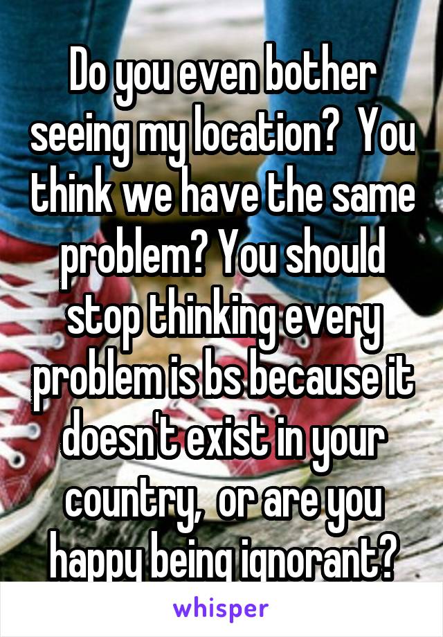 Do you even bother seeing my location?  You think we have the same problem? You should stop thinking every problem is bs because it doesn't exist in your country,  or are you happy being ignorant?