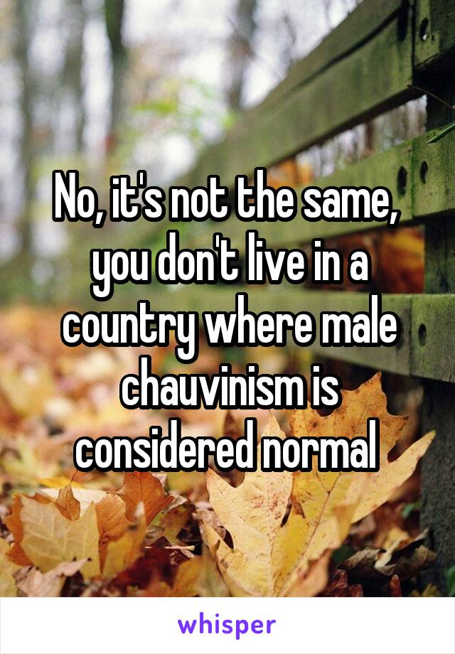 No, it's not the same,  you don't live in a country where male chauvinism is considered normal 