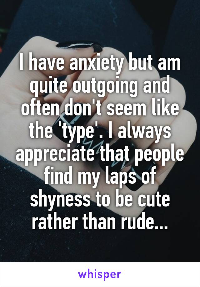 I have anxiety but am quite outgoing and often don't seem like the 'type'. I always appreciate that people find my laps of shyness to be cute rather than rude...