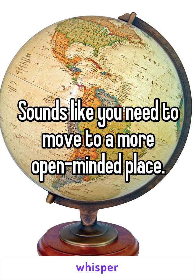 Sounds like you need to move to a more open-minded place.