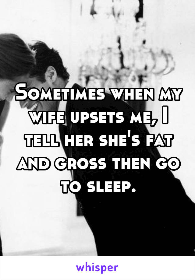Sometimes when my wife upsets me, I tell her she's fat and gross then go to sleep.