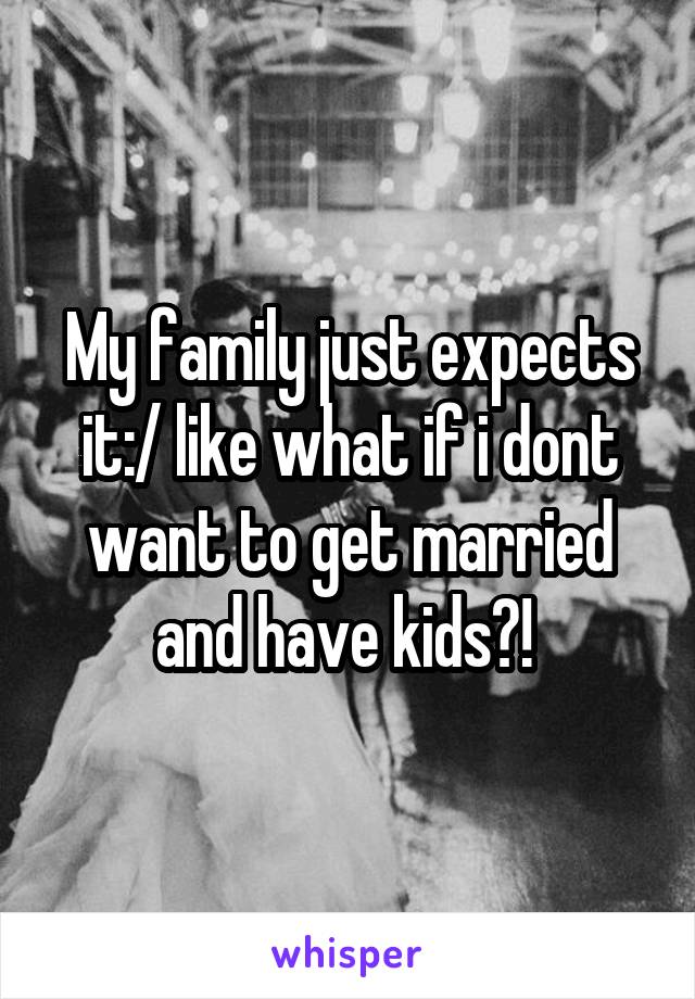 My family just expects it:/ like what if i dont want to get married and have kids?! 