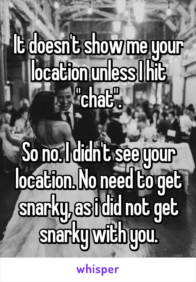 It doesn't show me your location unless I hit "chat".

So no. I didn't see your location. No need to get snarky, as i did not get snarky with you.