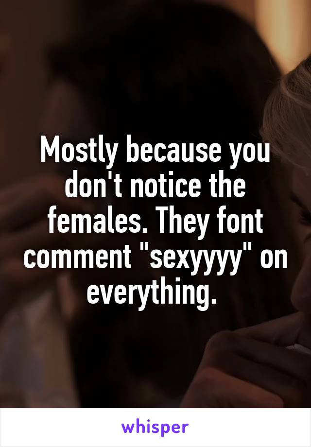 Mostly because you don't notice the females. They font comment "sexyyyy" on everything. 