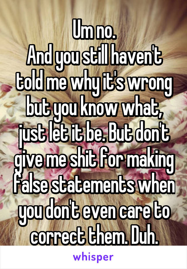 Um no.
And you still haven't told me why it's wrong but you know what, just let it be. But don't give me shit for making false statements when you don't even care to correct them. Duh.