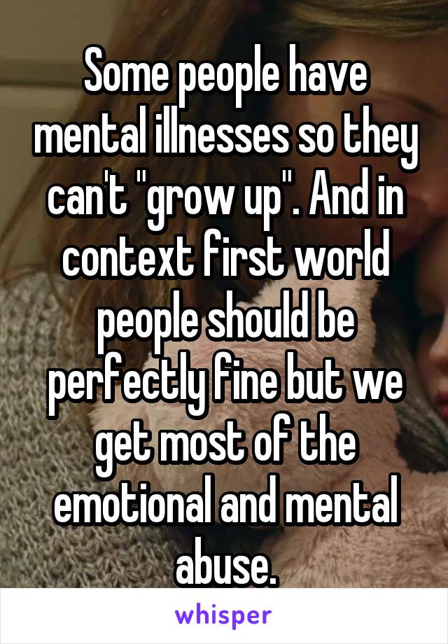 Some people have mental illnesses so they can't "grow up". And in context first world people should be perfectly fine but we get most of the emotional and mental abuse.