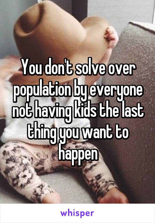 You don't solve over population by everyone not having kids the last thing you want to happen