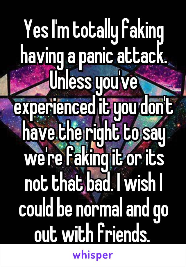 Yes I'm totally faking having a panic attack. Unless you've experienced it you don't have the right to say we're faking it or its not that bad. I wish I could be normal and go out with friends. 