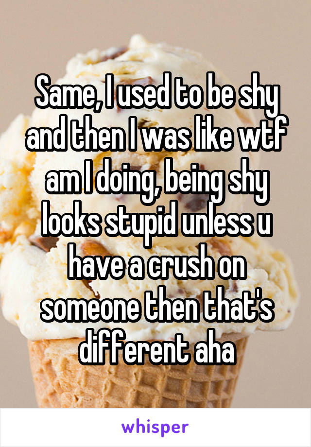 Same, I used to be shy and then I was like wtf am I doing, being shy looks stupid unless u have a crush on someone then that's different aha