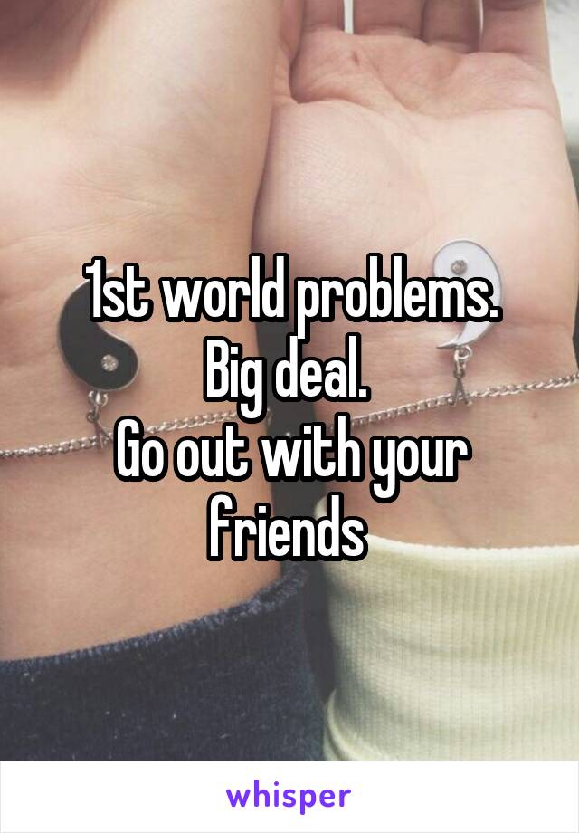 1st world problems.
Big deal. 
Go out with your friends 