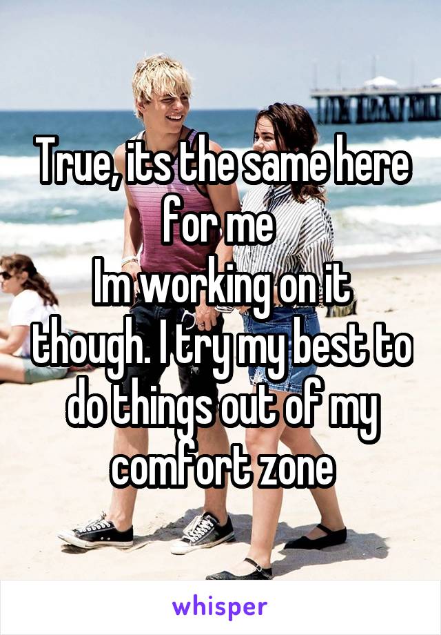 True, its the same here for me 
Im working on it though. I try my best to do things out of my comfort zone