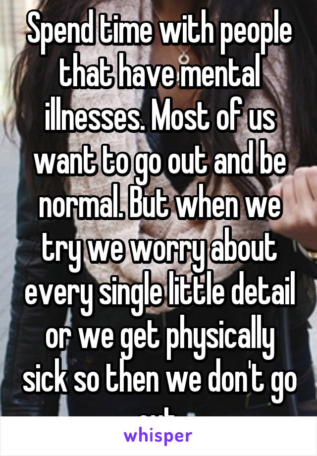 Spend time with people that have mental illnesses. Most of us want to go out and be normal. But when we try we worry about every single little detail or we get physically sick so then we don't go out.