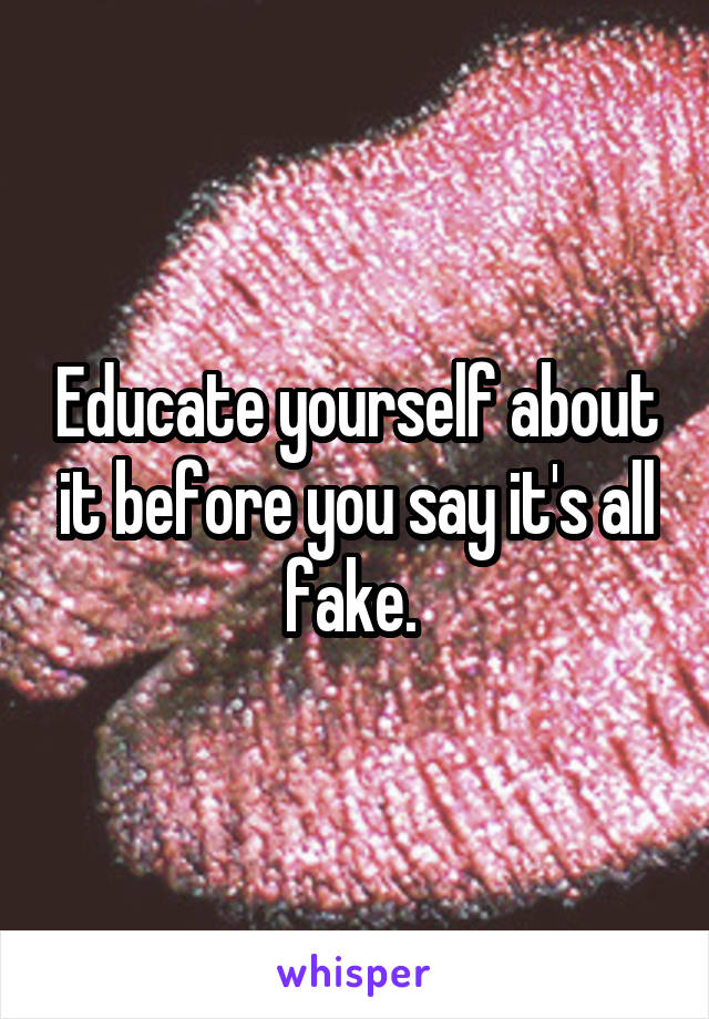 Educate yourself about it before you say it's all fake. 