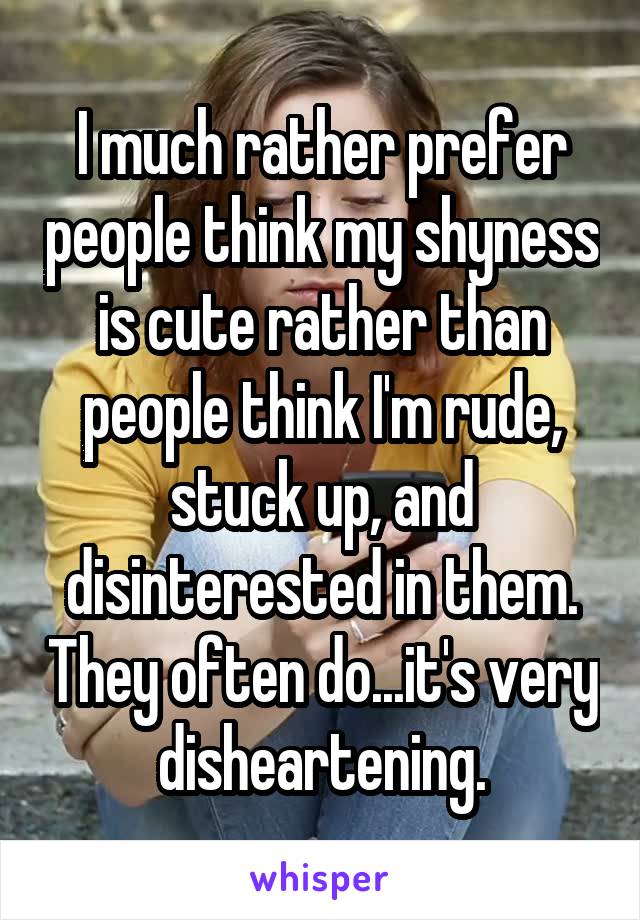 I much rather prefer people think my shyness is cute rather than people think I'm rude, stuck up, and disinterested in them. They often do...it's very disheartening.