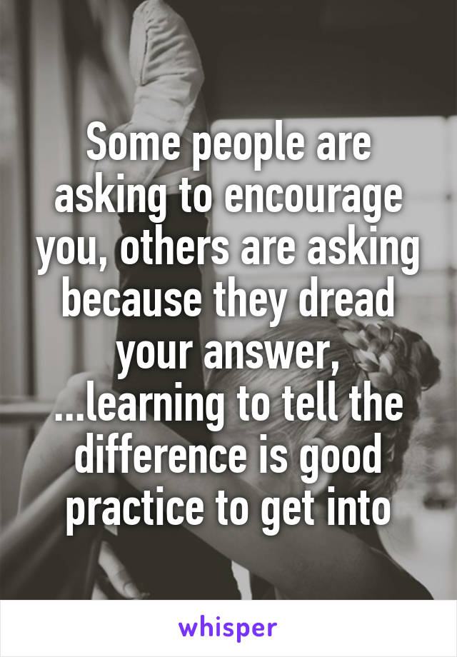 Some people are asking to encourage you, others are asking because they dread your answer, ...learning to tell the difference is good practice to get into