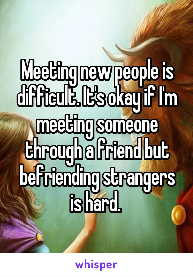 Meeting new people is difficult. It's okay if I'm meeting someone through a friend but befriending strangers is hard. 