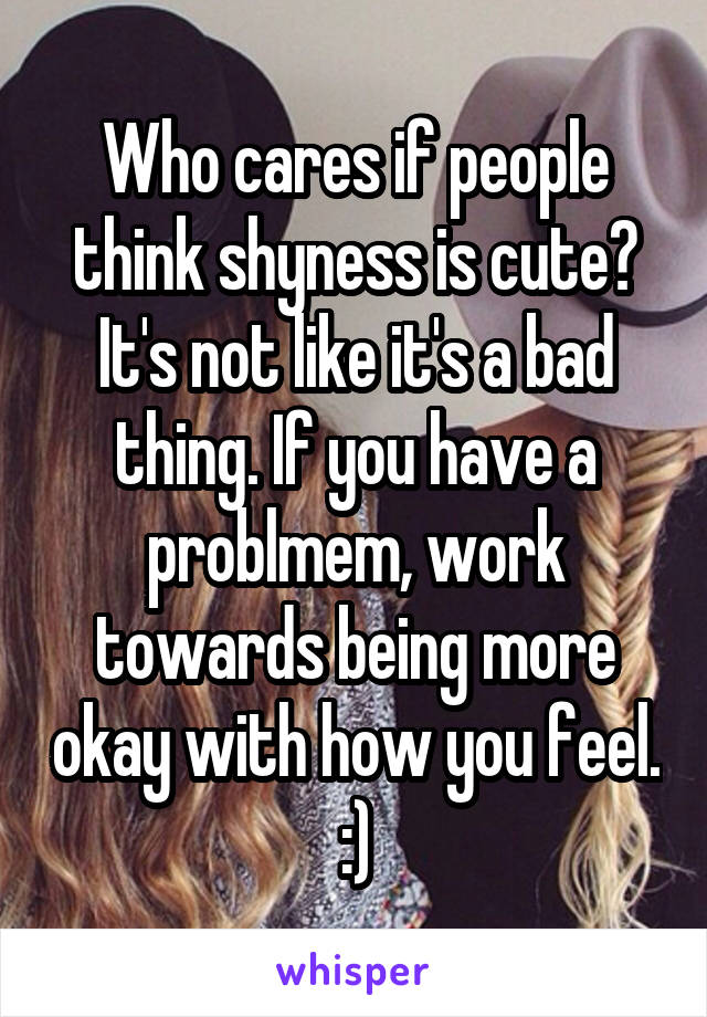 Who cares if people think shyness is cute? It's not like it's a bad thing. If you have a problmem, work towards being more okay with how you feel. :)