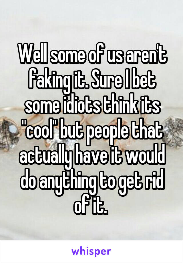 Well some of us aren't faking it. Sure I bet some idiots think its "cool" but people that actually have it would do anything to get rid of it. 