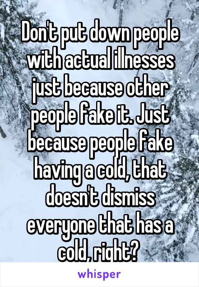 Don't put down people with actual illnesses just because other people fake it. Just because people fake having a cold, that doesn't dismiss everyone that has a cold, right? 