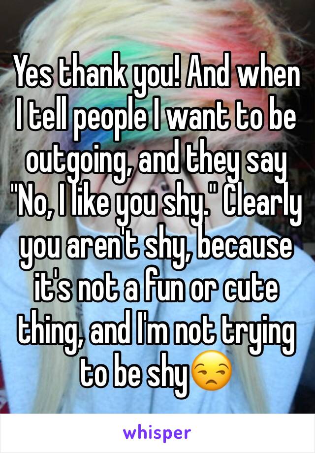 Yes thank you! And when I tell people I want to be outgoing, and they say "No, I like you shy." Clearly you aren't shy, because it's not a fun or cute thing, and I'm not trying to be shy😒