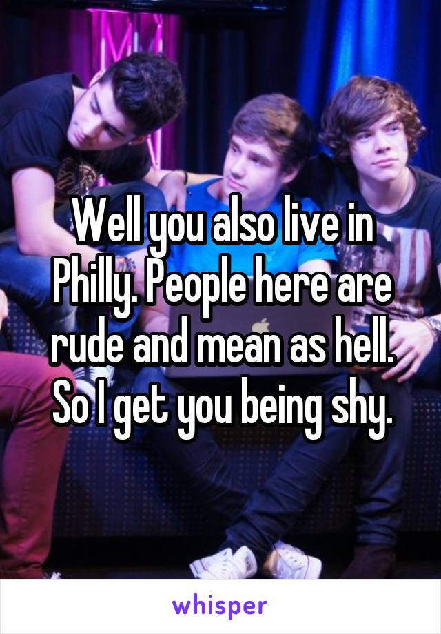 Well you also live in Philly. People here are rude and mean as hell. So I get you being shy.