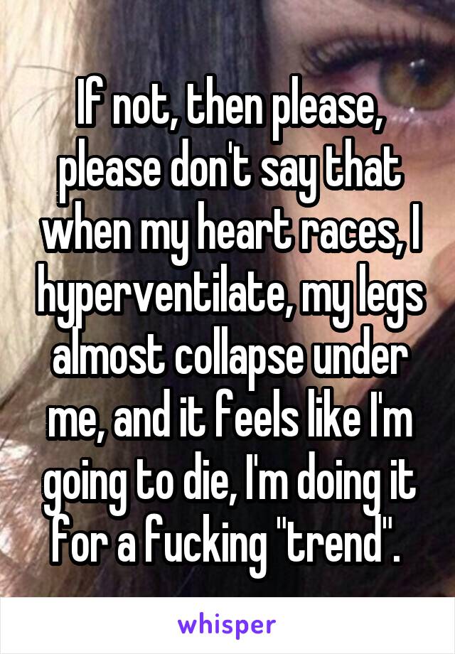 If not, then please, please don't say that when my heart races, I hyperventilate, my legs almost collapse under me, and it feels like I'm going to die, I'm doing it for a fucking "trend". 